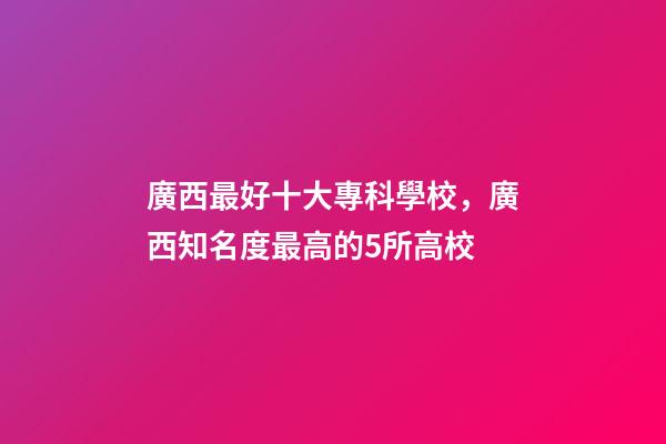 廣西最好十大專科學校，廣西知名度最高的5所高校-第1張-觀點-玄機派