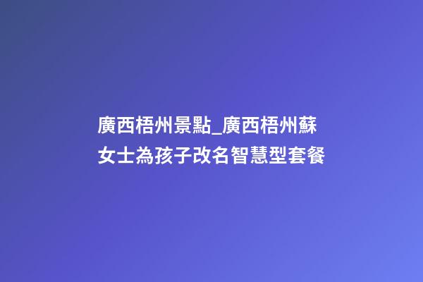 廣西梧州景點_廣西梧州蘇女士為孩子改名智慧型套餐-第1張-公司起名-玄機派