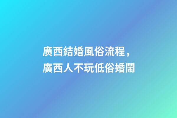 廣西結婚風俗流程，廣西人不玩低俗婚鬧-第1張-觀點-玄機派