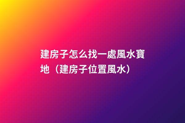 建房子怎么找一處風水寶地（建房子位置風水）