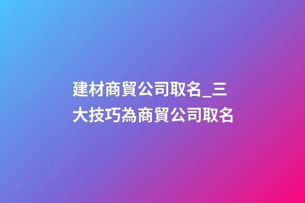 建材商貿公司取名_三大技巧為商貿公司取名-第1張-公司起名-玄機派