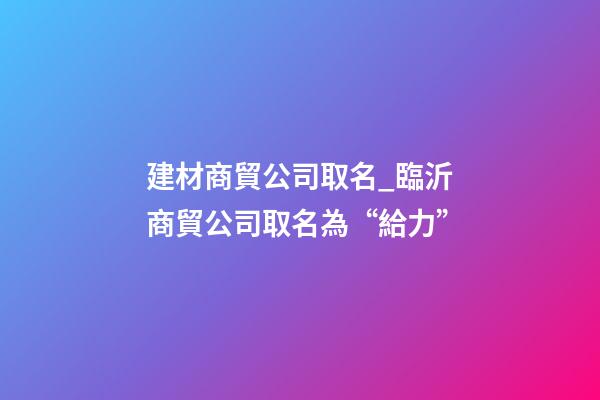 建材商貿公司取名_臨沂商貿公司取名為“給力”-第1張-公司起名-玄機派