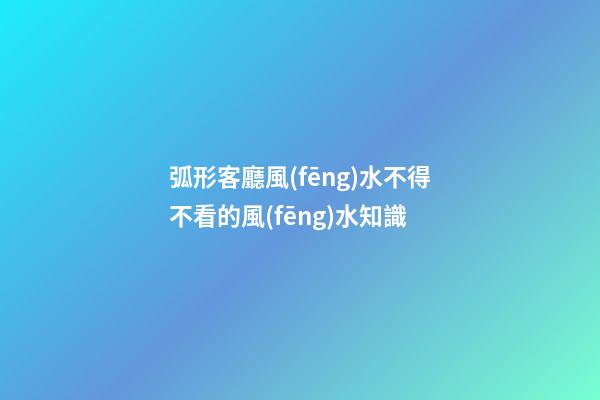 弧形客廳風(fēng)水不得不看的風(fēng)水知識
