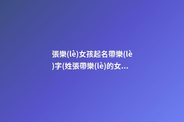 張樂(lè)女孩起名帶樂(lè)字(姓張帶樂(lè)的女孩名字)