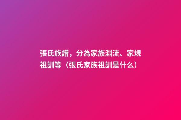 張氏族譜，分為家族淵流、家規祖訓等（張氏家族祖訓是什么）