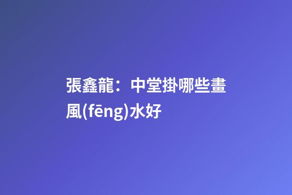 張鑫龍：中堂掛哪些畫風(fēng)水好