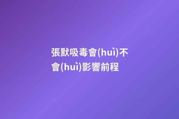張默吸毒會(huì)不會(huì)影響前程