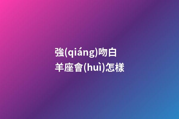 強(qiáng)吻白羊座會(huì)怎樣