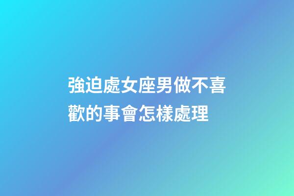 強迫處女座男做不喜歡的事會怎樣處理-第1張-星座運勢-玄機派