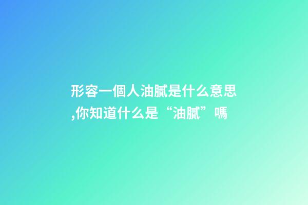 形容一個人油膩是什么意思,你知道什么是“油膩”嗎-第1張-觀點-玄機派