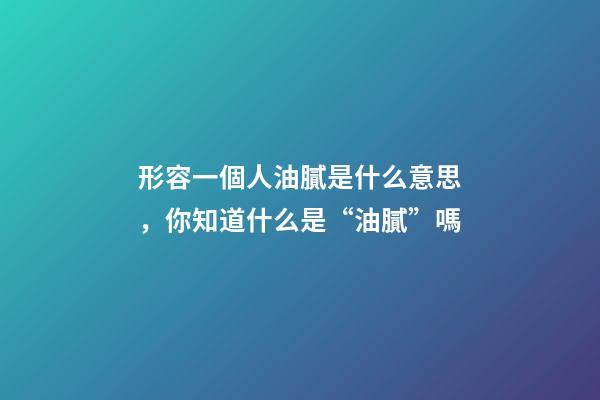 形容一個人油膩是什么意思，你知道什么是“油膩”嗎-第1張-觀點-玄機派