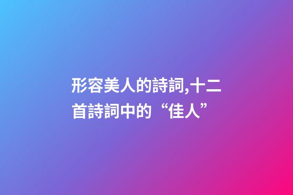 形容美人的詩詞,十二首詩詞中的“佳人”-第1張-觀點-玄機派