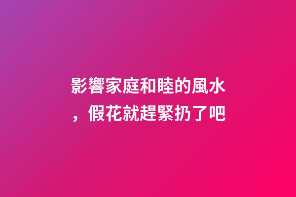 影響家庭和睦的風水，假花就趕緊扔了吧