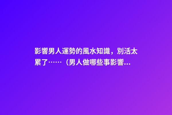 影響男人運勢的風水知識，別活太累了……（男人做哪些事影響運勢）