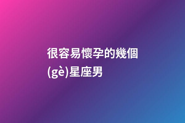 很容易懷孕的幾個(gè)星座男-第1張-星座運(yùn)勢(shì)-玄機(jī)派