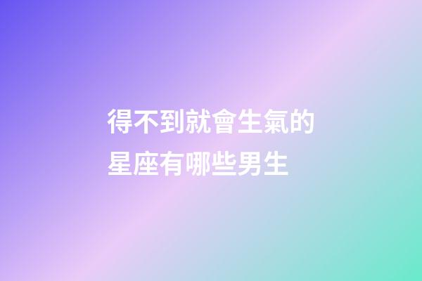 得不到就會生氣的星座有哪些男生-第1張-星座運勢-玄機派