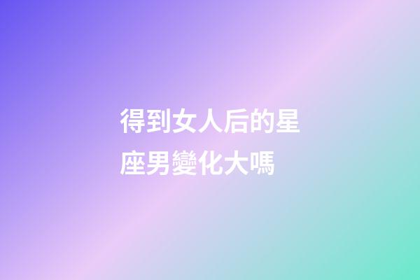得到女人后的星座男變化大嗎-第1張-星座運勢-玄機派
