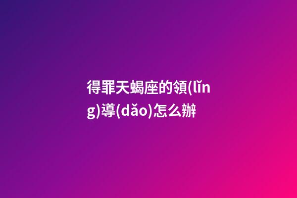 得罪天蝎座的領(lǐng)導(dǎo)怎么辦