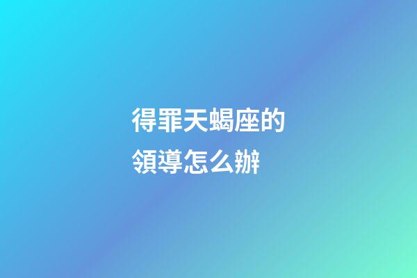 得罪天蝎座的領導怎么辦