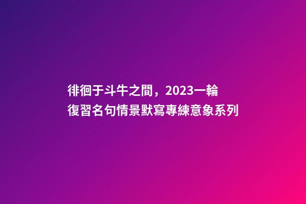 徘徊于斗牛之間，2023一輪復習名句情景默寫專練意象系列-第1張-觀點-玄機派