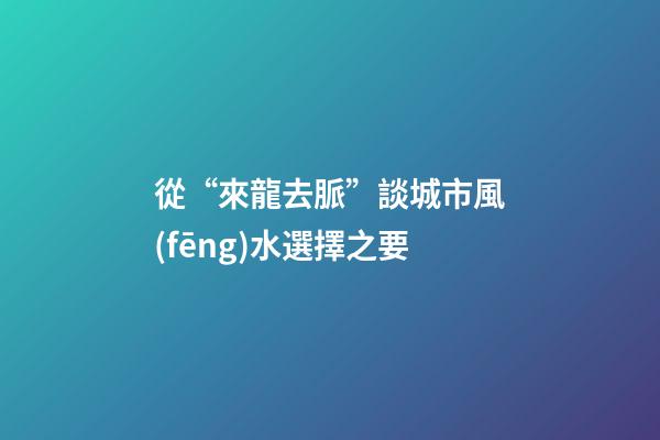 從“來龍去脈”談城市風(fēng)水選擇之要