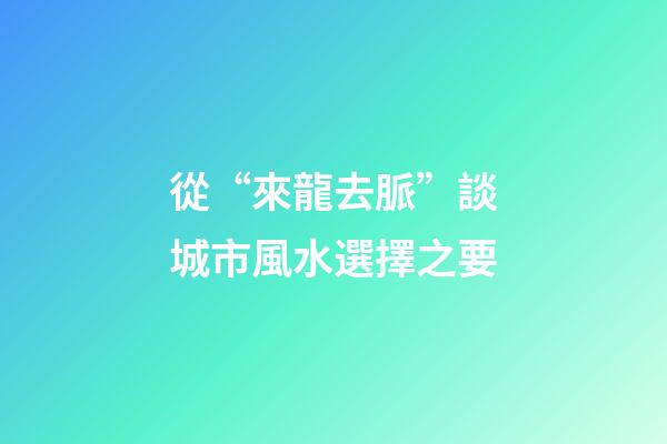 從“來龍去脈”談城市風水選擇之要