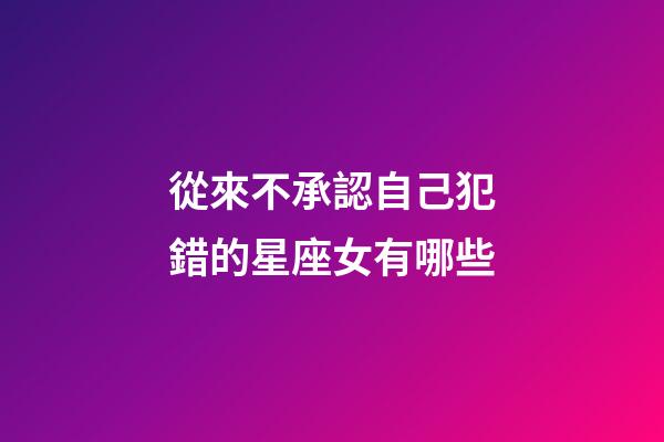 從來不承認自己犯錯的星座女有哪些-第1張-星座運勢-玄機派