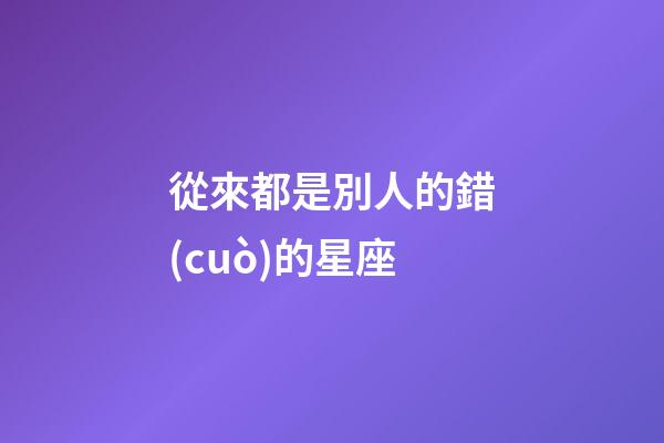 從來都是別人的錯(cuò)的星座-第1張-星座運(yùn)勢(shì)-玄機(jī)派