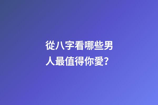 從八字看哪些男人最值得你愛？