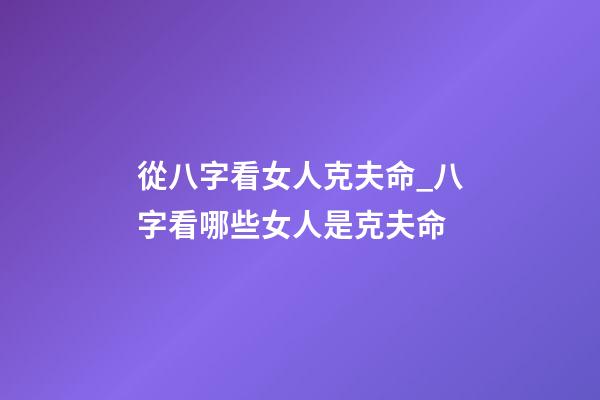從八字看女人克夫命_八字看哪些女人是克夫命