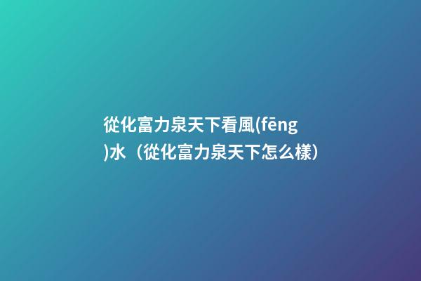 從化富力泉天下看風(fēng)水（從化富力泉天下怎么樣）