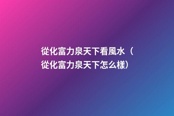 從化富力泉天下看風水（從化富力泉天下怎么樣）