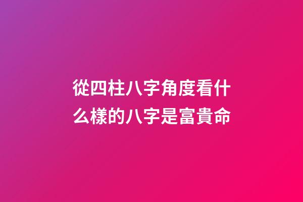 從四柱八字角度看什么樣的八字是富貴命