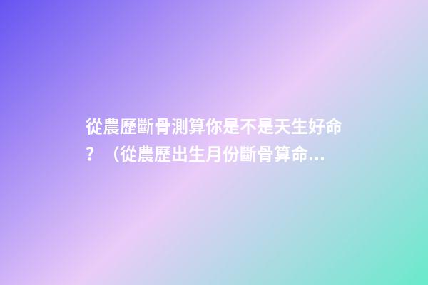 從農歷斷骨測算你是不是天生好命？（從農歷出生月份斷骨算命,看你是不是天生好命,非常準!）
