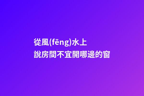 從風(fēng)水上說房間不宜開哪邊的窗