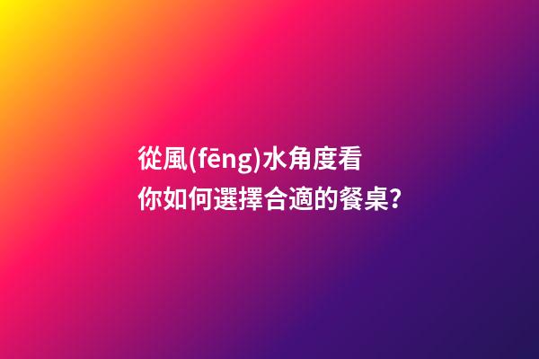 從風(fēng)水角度看你如何選擇合適的餐桌？