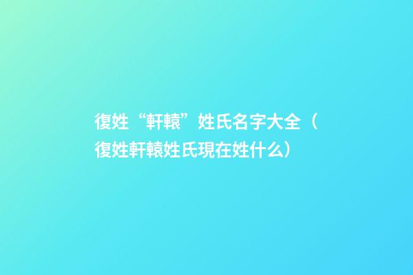 復姓“軒轅”姓氏名字大全（復姓軒轅姓氏現在姓什么）