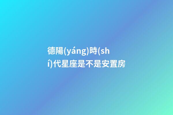 德陽(yáng)時(shí)代星座是不是安置房-第1張-星座運(yùn)勢(shì)-玄機(jī)派