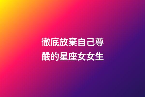 徹底放棄自己尊嚴的星座女女生-第1張-星座運勢-玄機派