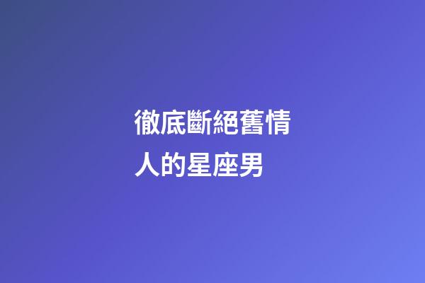 徹底斷絕舊情人的星座男-第1張-星座運勢-玄機派