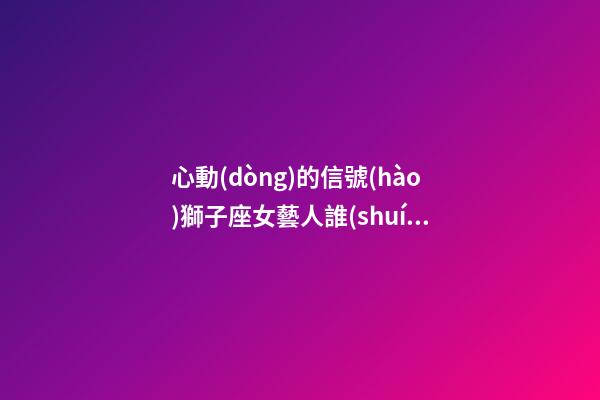 心動(dòng)的信號(hào)獅子座女藝人誰(shuí)最剛-第1張-星座運(yùn)勢(shì)-玄機(jī)派
