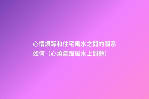 心情煩躁和住宅風水之間的關系如何（心煩氣躁風水上問題）