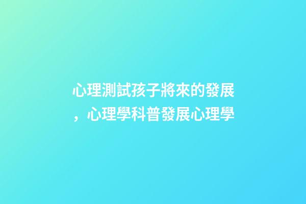 心理測試孩子將來的發展，心理學科普(14)發展心理學-第1張-觀點-玄機派