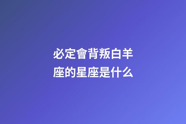 必定會背叛白羊座的星座是什么-第1張-星座運勢-玄機派