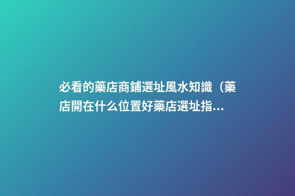必看的藥店商鋪選址風水知識（藥店開在什么位置好?藥店選址指南!）