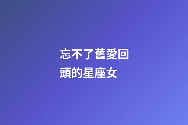 忘不了舊愛回頭的星座女-第1張-星座運勢-玄機派