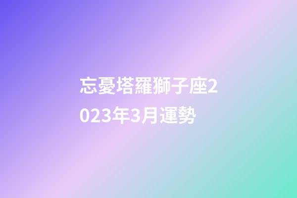 忘憂塔羅獅子座2023年3月運勢-第1張-星座運勢-玄機派