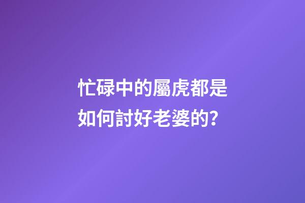 忙碌中的屬虎都是如何討好老婆的？