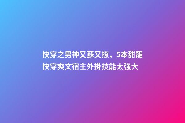 快穿之男神又蘇又撩，5本甜寵快穿爽文宿主外掛技能太強大-第1張-觀點-玄機派