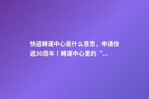 快遞轉運中心是什么意思，申通快遞30周年丨轉運中心里的“申通兄弟”共同進步見證成長-第1張-觀點-玄機派